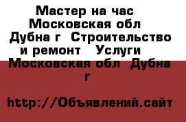 Мастер на час - Московская обл., Дубна г. Строительство и ремонт » Услуги   . Московская обл.,Дубна г.